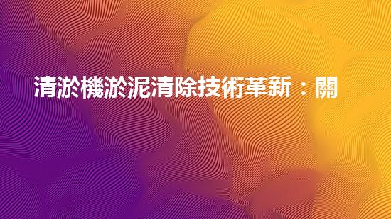 清淤機淤泥清除技術革新：關鍵步驟與最新進展！